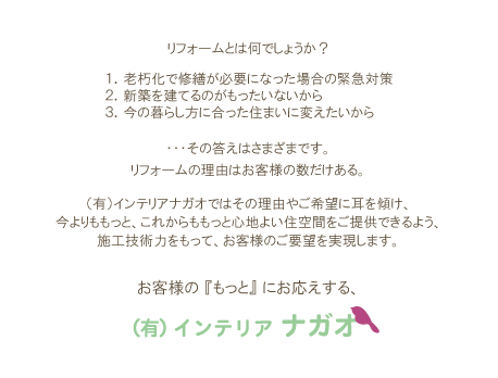 リフォームとは何でしょうか？　１．老朽化で修繕が必要になった場合の緊急対策　２．新築を建てるのがもったいないから　３．今の暮らし方に合った住まいに変えたいから　・・・その答えはさまざまです。　リフォームの理由はお客様の数だけある。　（有）インテリアナガオではその理由やご希望に耳を傾け、今よりももっと、これからももっと心地よい住空間をご提供できるよう、施工技術力をもって、お客様のご要望を実現します。　お客様の『もっと』にお応えする（有）インテリアナガオ